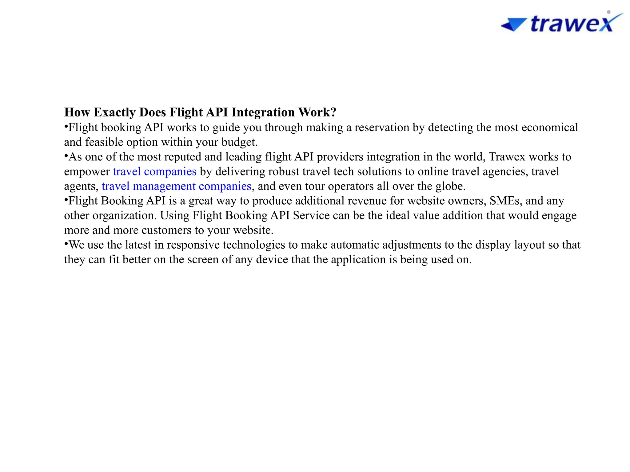 How Exactly Does Flight API Integration Work?
•Flight booking API works to guide you through making a reservation by detecting the most economical
and feasible option within your budget.
•As one of the most reputed and leading flight API providers integration in the world, Trawex works to
empower travel companies by delivering robust travel tech solutions to online travel agencies, travel
agents, travel management companies, and even tour operators all over the globe.
•Flight Booking API is a great way to produce additional revenue for website owners, SMEs, and any
other organization. Using Flight Booking API Service can be the ideal value addition that would engage
more and more customers to your website.
•We use the latest in responsive technologies to make automatic adjustments to the display layout so that
they can fit better on the screen of any device that the application is being used on.
 