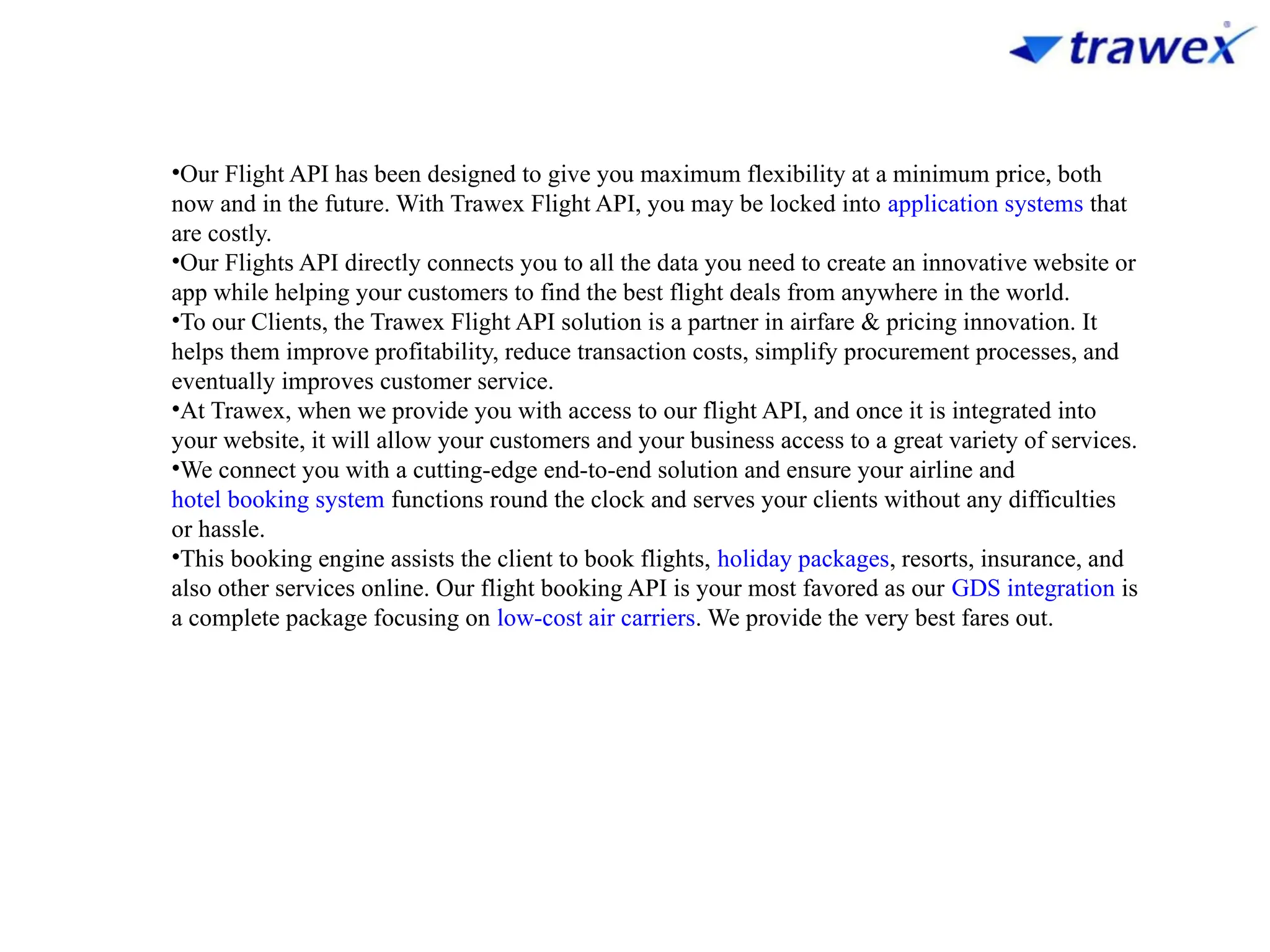 •Our Flight API has been designed to give you maximum flexibility at a minimum price, both
now and in the future. With Trawex Flight API, you may be locked into application systems that
are costly.
•Our Flights API directly connects you to all the data you need to create an innovative website or
app while helping your customers to find the best flight deals from anywhere in the world.
•To our Clients, the Trawex Flight API solution is a partner in airfare & pricing innovation. It
helps them improve profitability, reduce transaction costs, simplify procurement processes, and
eventually improves customer service.
•At Trawex, when we provide you with access to our flight API, and once it is integrated into
your website, it will allow your customers and your business access to a great variety of services.
•We connect you with a cutting-edge end-to-end solution and ensure your airline and
hotel booking system functions round the clock and serves your clients without any difficulties
or hassle.
•This booking engine assists the client to book flights, holiday packages, resorts, insurance, and
also other services online. Our flight booking API is your most favored as our GDS integration is
a complete package focusing on low-cost air carriers. We provide the very best fares out.
 