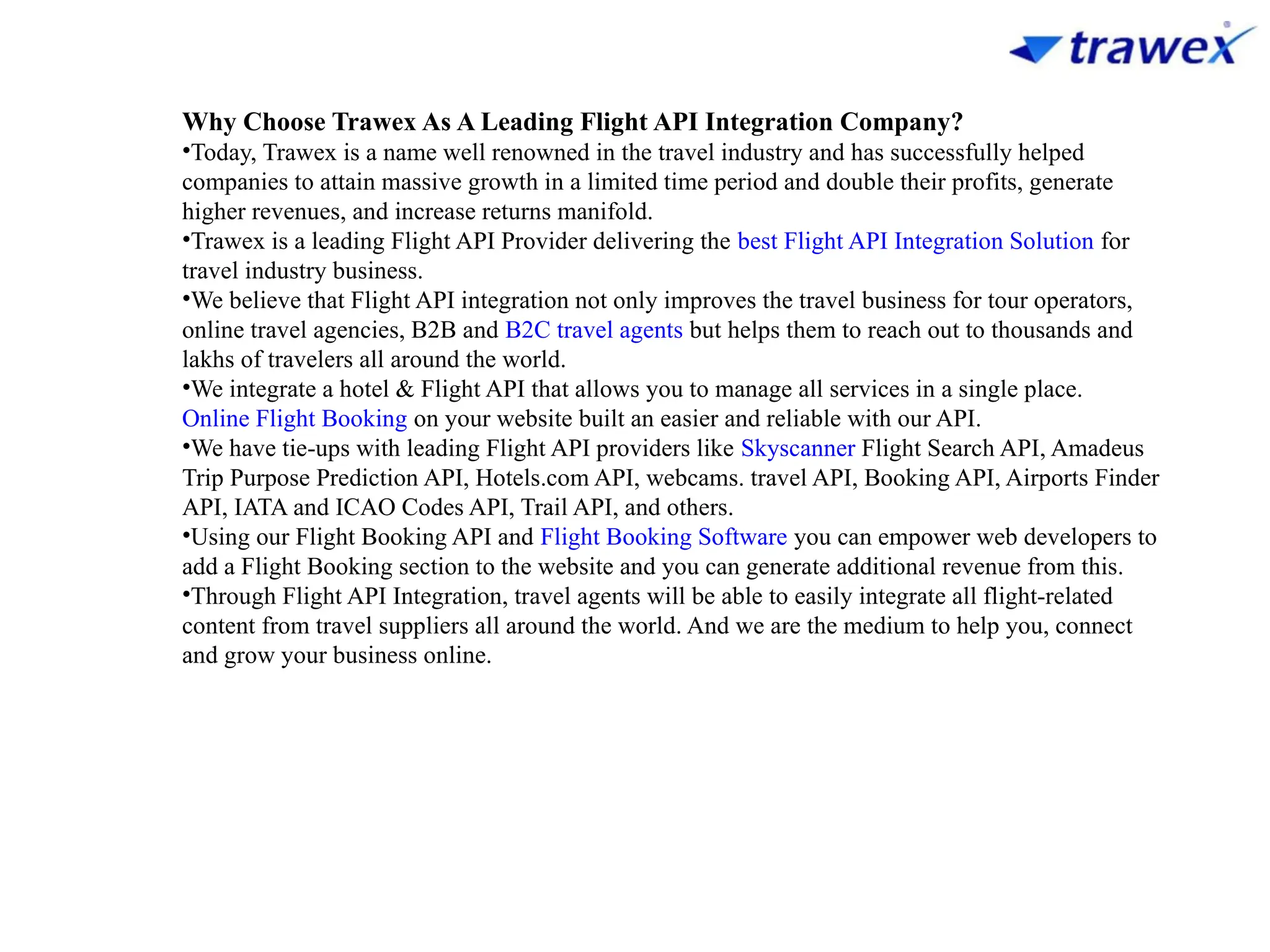 Why Choose Trawex As A Leading Flight API Integration Company?
•Today, Trawex is a name well renowned in the travel industry and has successfully helped
companies to attain massive growth in a limited time period and double their profits, generate
higher revenues, and increase returns manifold.
•Trawex is a leading Flight API Provider delivering the best Flight API Integration Solution for
travel industry business.
•We believe that Flight API integration not only improves the travel business for tour operators,
online travel agencies, B2B and B2C travel agents but helps them to reach out to thousands and
lakhs of travelers all around the world.
•We integrate a hotel & Flight API that allows you to manage all services in a single place.
Online Flight Booking on your website built an easier and reliable with our API.
•We have tie-ups with leading Flight API providers like Skyscanner Flight Search API, Amadeus
Trip Purpose Prediction API, Hotels.com API, webcams. travel API, Booking API, Airports Finder
API, IATA and ICAO Codes API, Trail API, and others.
•Using our Flight Booking API and Flight Booking Software you can empower web developers to
add a Flight Booking section to the website and you can generate additional revenue from this.
•Through Flight API Integration, travel agents will be able to easily integrate all flight-related
content from travel suppliers all around the world. And we are the medium to help you, connect
and grow your business online.
 