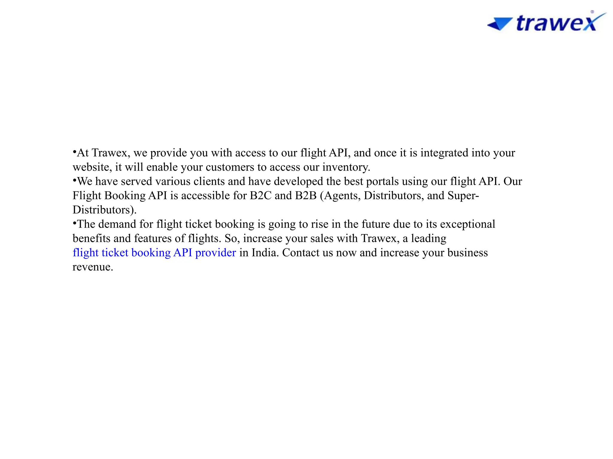 •At Trawex, we provide you with access to our flight API, and once it is integrated into your
website, it will enable your customers to access our inventory.
•We have served various clients and have developed the best portals using our flight API. Our
Flight Booking API is accessible for B2C and B2B (Agents, Distributors, and Super-
Distributors).
•The demand for flight ticket booking is going to rise in the future due to its exceptional
benefits and features of flights. So, increase your sales with Trawex, a leading
flight ticket booking API provider in India. Contact us now and increase your business
revenue.
 