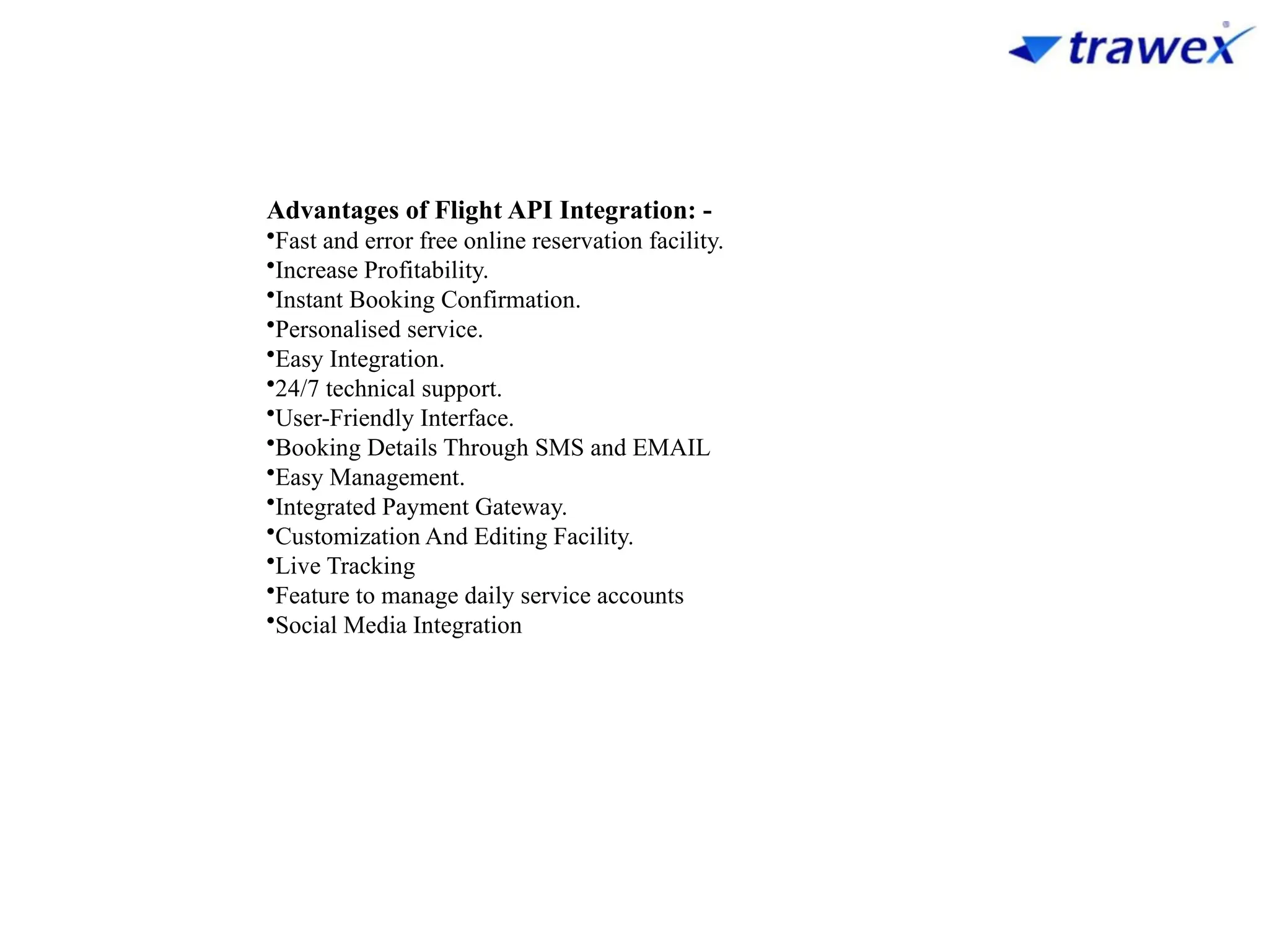 Advantages of Flight API Integration: -
•Fast and error free online reservation facility.
•Increase Profitability.
•Instant Booking Confirmation.
•Personalised service.
•Easy Integration.
•24/7 technical support.
•User-Friendly Interface.
•Booking Details Through SMS and EMAIL
•Easy Management.
•Integrated Payment Gateway.
•Customization And Editing Facility.
•Live Tracking
•Feature to manage daily service accounts
•Social Media Integration
 