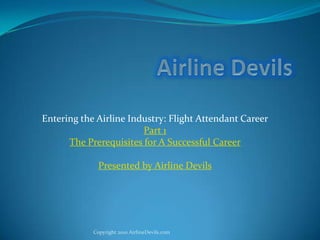 Airline Devils Entering the Airline Industry: Flight Attendant Career Part 1 The Prerequisites for A Successful Career Presented by Airline Devils Copyright 2010 AirlineDevils.com 