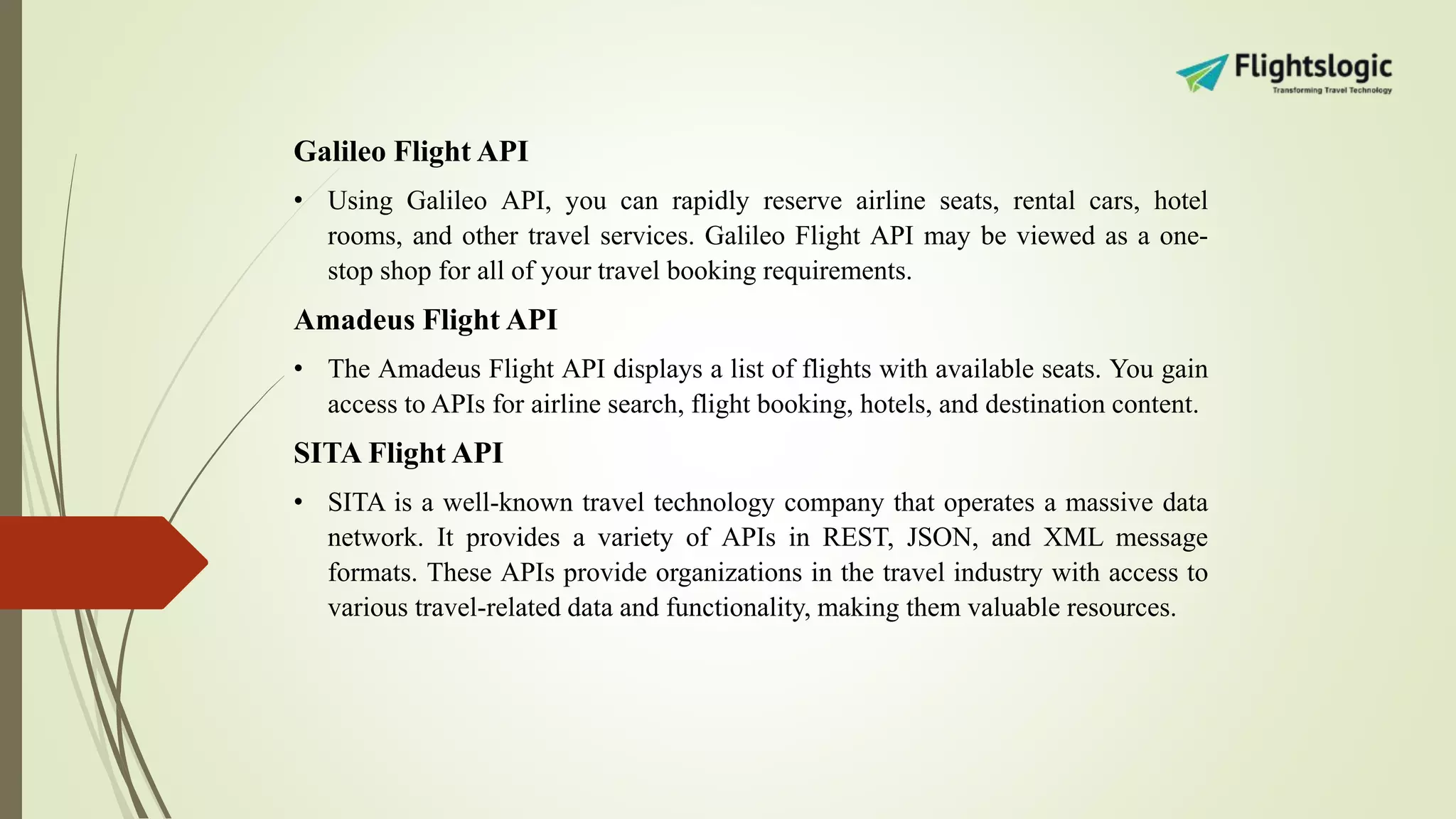Galileo Flight API
• Using Galileo API, you can rapidly reserve airline seats, rental cars, hotel
rooms, and other travel services. Galileo Flight API may be viewed as a one-
stop shop for all of your travel booking requirements.
Amadeus Flight API
• The Amadeus Flight API displays a list of flights with available seats. You gain
access to APIs for airline search, flight booking, hotels, and destination content.
SITA Flight API
• SITA is a well-known travel technology company that operates a massive data
network. It provides a variety of APIs in REST, JSON, and XML message
formats. These APIs provide organizations in the travel industry with access to
various travel-related data and functionality, making them valuable resources.
 