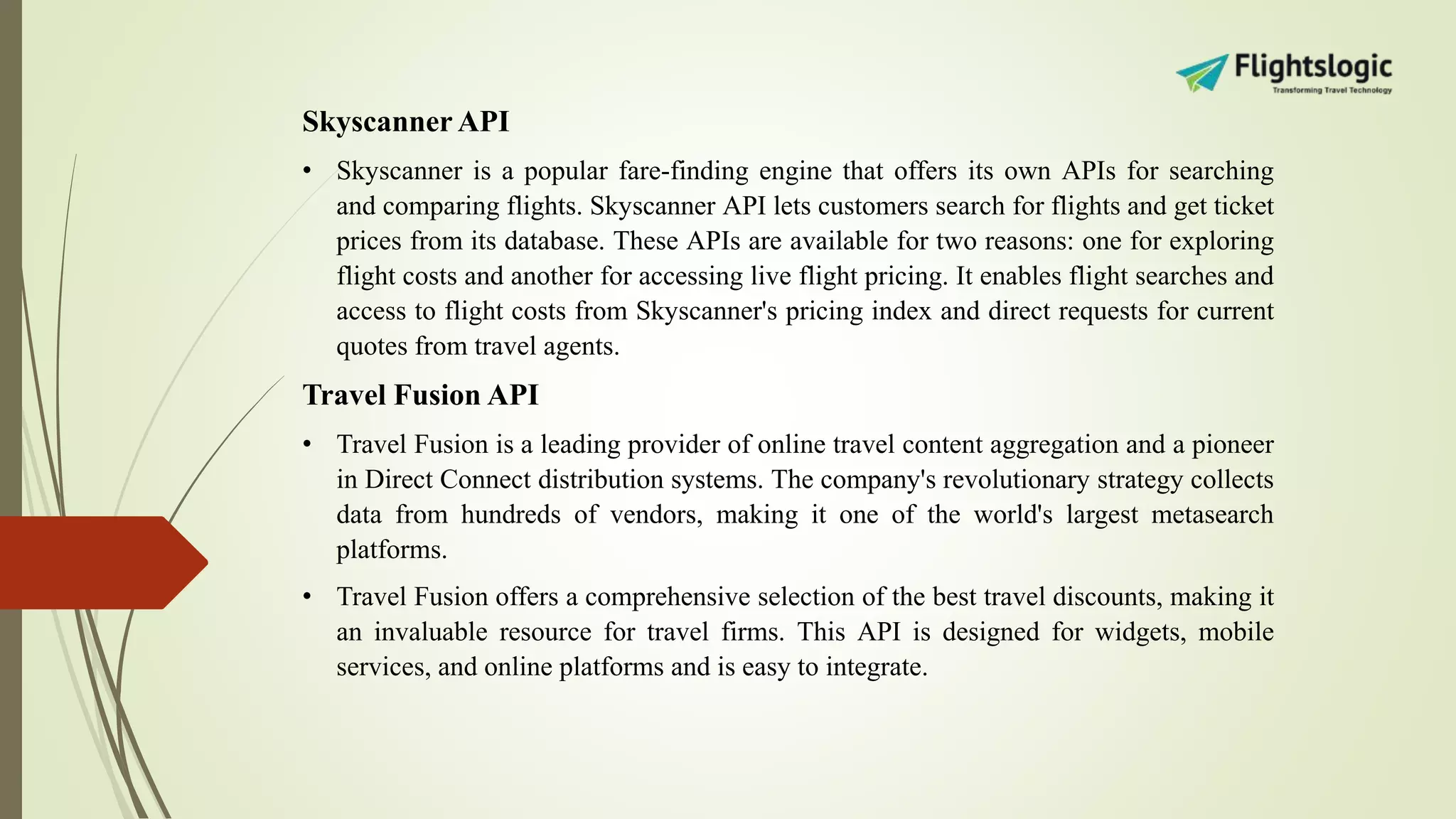 Skyscanner API
• Skyscanner is a popular fare-finding engine that offers its own APIs for searching
and comparing flights. Skyscanner API lets customers search for flights and get ticket
prices from its database. These APIs are available for two reasons: one for exploring
flight costs and another for accessing live flight pricing. It enables flight searches and
access to flight costs from Skyscanner's pricing index and direct requests for current
quotes from travel agents.
Travel Fusion API
• Travel Fusion is a leading provider of online travel content aggregation and a pioneer
in Direct Connect distribution systems. The company's revolutionary strategy collects
data from hundreds of vendors, making it one of the world's largest metasearch
platforms.
• Travel Fusion offers a comprehensive selection of the best travel discounts, making it
an invaluable resource for travel firms. This API is designed for widgets, mobile
services, and online platforms and is easy to integrate.
 