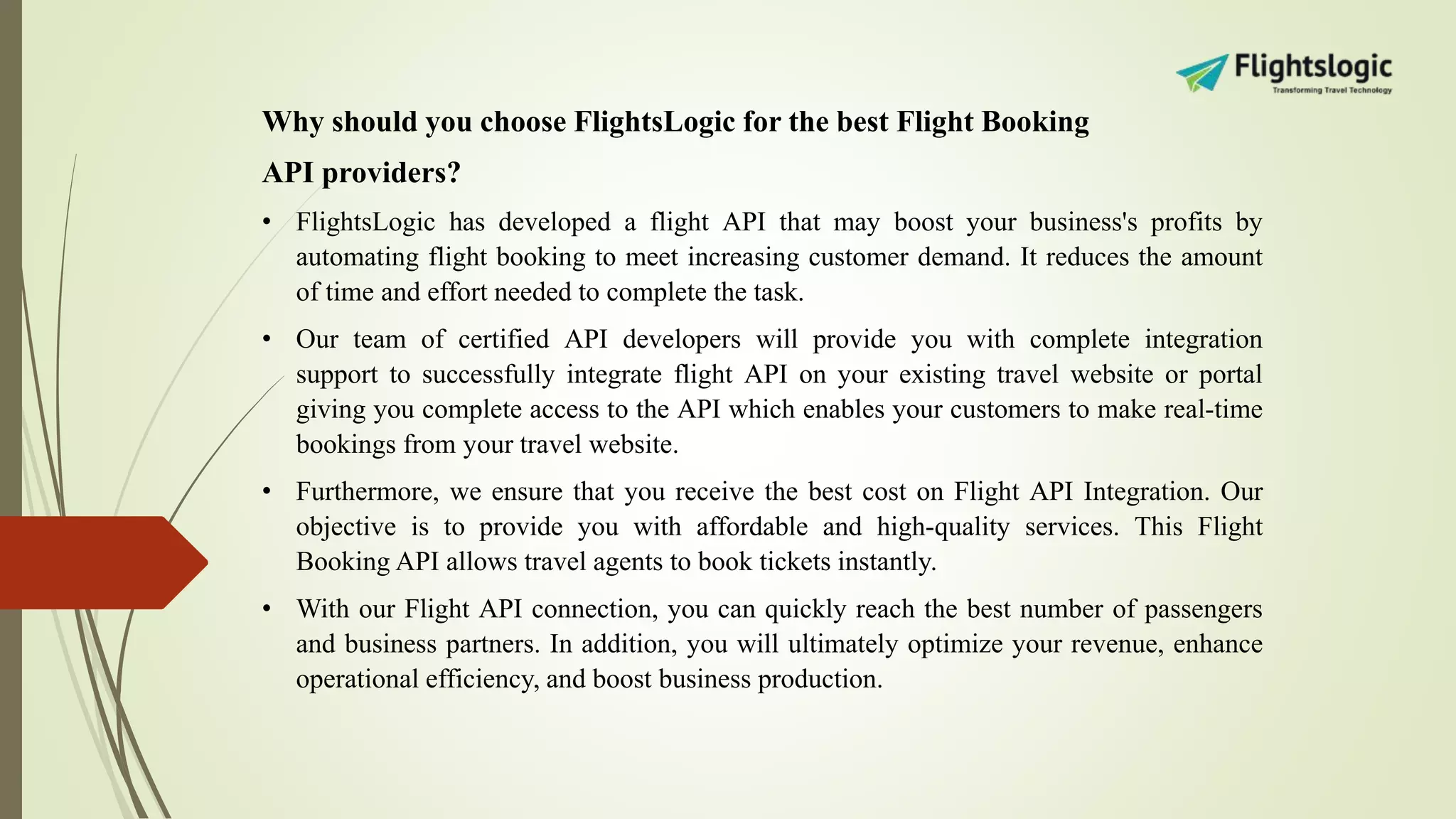 Why should you choose FlightsLogic for the best Flight Booking
API providers?
• FlightsLogic has developed a flight API that may boost your business's profits by
automating flight booking to meet increasing customer demand. It reduces the amount
of time and effort needed to complete the task.
• Our team of certified API developers will provide you with complete integration
support to successfully integrate flight API on your existing travel website or portal
giving you complete access to the API which enables your customers to make real-time
bookings from your travel website.
• Furthermore, we ensure that you receive the best cost on Flight API Integration. Our
objective is to provide you with affordable and high-quality services. This Flight
Booking API allows travel agents to book tickets instantly.
• With our Flight API connection, you can quickly reach the best number of passengers
and business partners. In addition, you will ultimately optimize your revenue, enhance
operational efficiency, and boost business production.
 