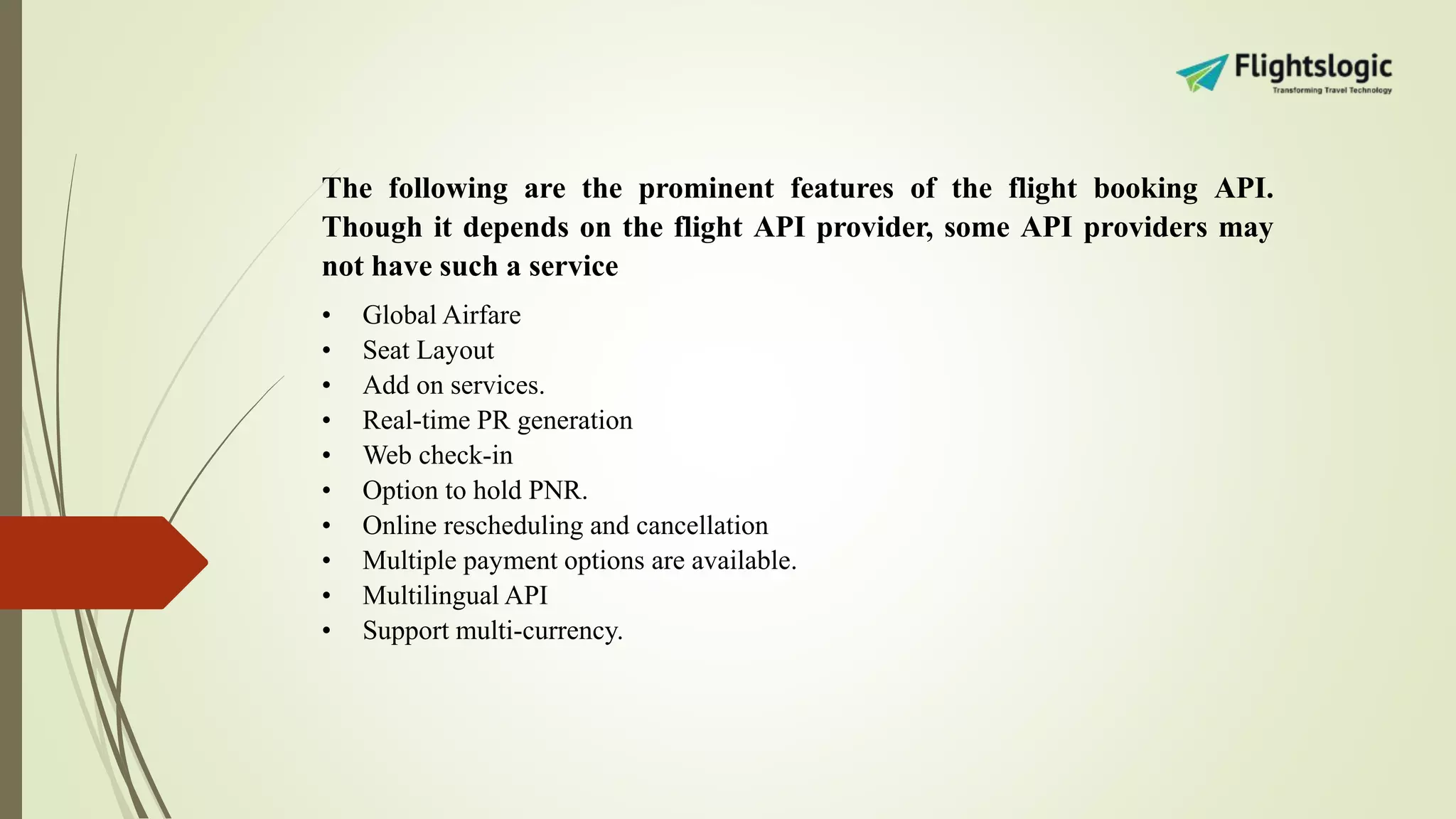 The following are the prominent features of the flight booking API.
Though it depends on the flight API provider, some API providers may
not have such a service
• Global Airfare
• Seat Layout
• Add on services.
• Real-time PR generation
• Web check-in
• Option to hold PNR.
• Online rescheduling and cancellation
• Multiple payment options are available.
• Multilingual API
• Support multi-currency.
 