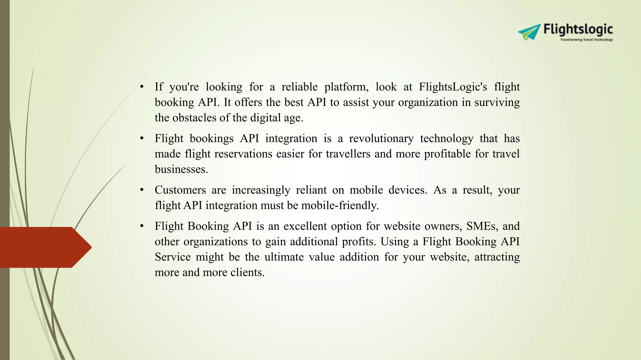 • If you're looking for a reliable platform, look at FlightsLogic's flight
booking API. It offers the best API to assist your organization in surviving
the obstacles of the digital age.
• Flight bookings API integration is a revolutionary technology that has
made flight reservations easier for travellers and more profitable for travel
businesses.
• Customers are increasingly reliant on mobile devices. As a result, your
flight API integration must be mobile-friendly.
• Flight Booking API is an excellent option for website owners, SMEs, and
other organizations to gain additional profits. Using a Flight Booking API
Service might be the ultimate value addition for your website, attracting
more and more clients.
 
