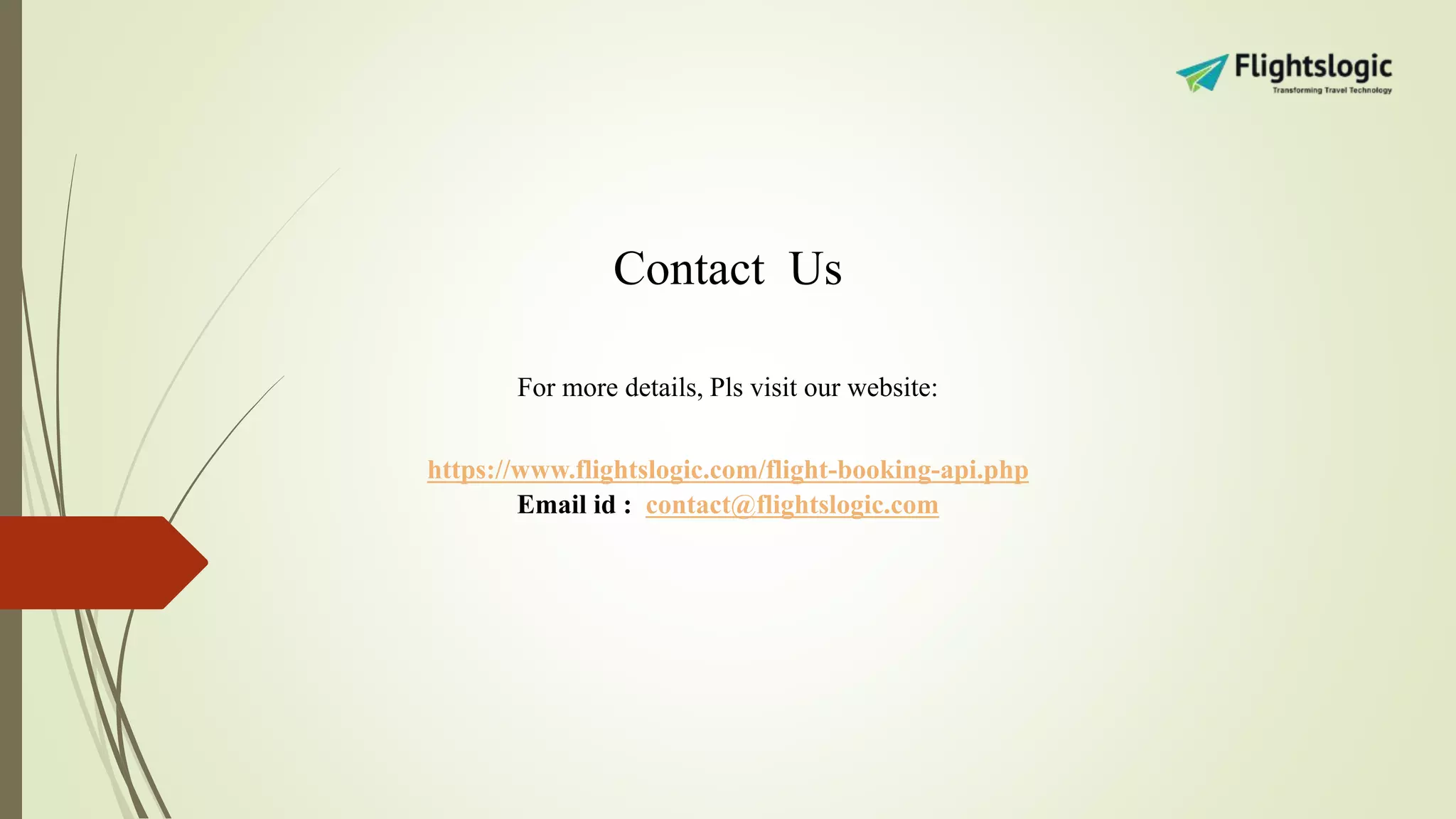 Contact Us
For more details, Pls visit our website:
https://www.flightslogic.com/flight-booking-api.php
Email id : contact@flightslogic.com
 