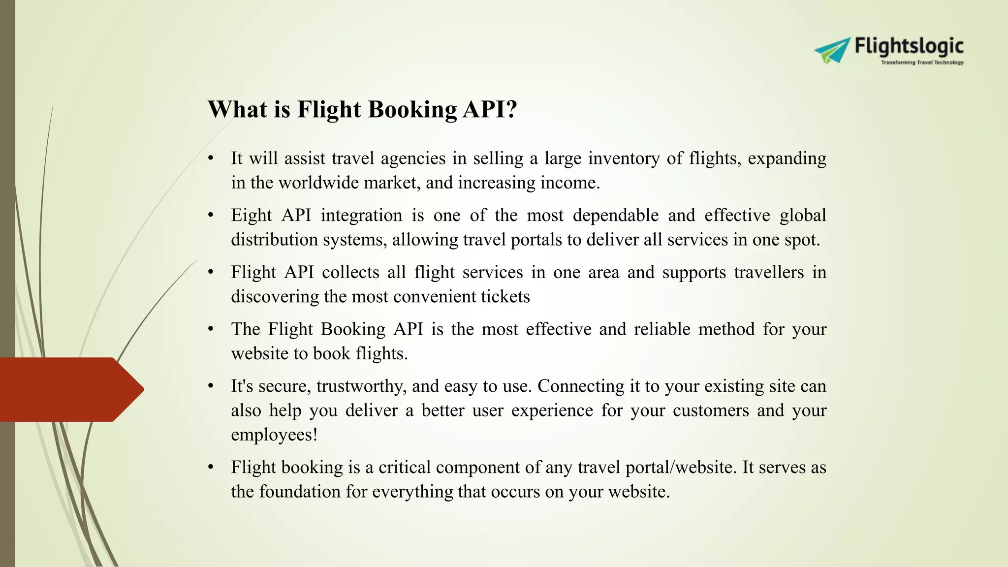 What is Flight Booking API?
• It will assist travel agencies in selling a large inventory of flights, expanding
in the worldwide market, and increasing income.
• Eight API integration is one of the most dependable and effective global
distribution systems, allowing travel portals to deliver all services in one spot.
• Flight API collects all flight services in one area and supports travellers in
discovering the most convenient tickets
• The Flight Booking API is the most effective and reliable method for your
website to book flights.
• It's secure, trustworthy, and easy to use. Connecting it to your existing site can
also help you deliver a better user experience for your customers and your
employees!
• Flight booking is a critical component of any travel portal/website. It serves as
the foundation for everything that occurs on your website.
 