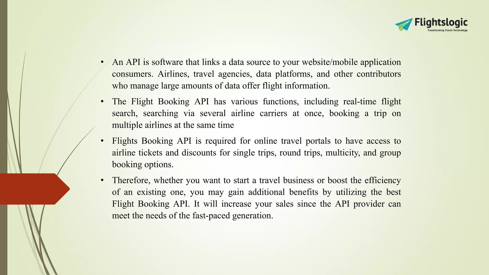 • An API is software that links a data source to your website/mobile application
consumers. Airlines, travel agencies, data platforms, and other contributors
who manage large amounts of data offer flight information.
• The Flight Booking API has various functions, including real-time flight
search, searching via several airline carriers at once, booking a trip on
multiple airlines at the same time
• Flights Booking API is required for online travel portals to have access to
airline tickets and discounts for single trips, round trips, multicity, and group
booking options.
• Therefore, whether you want to start a travel business or boost the efficiency
of an existing one, you may gain additional benefits by utilizing the best
Flight Booking API. It will increase your sales since the API provider can
meet the needs of the fast-paced generation.
 
