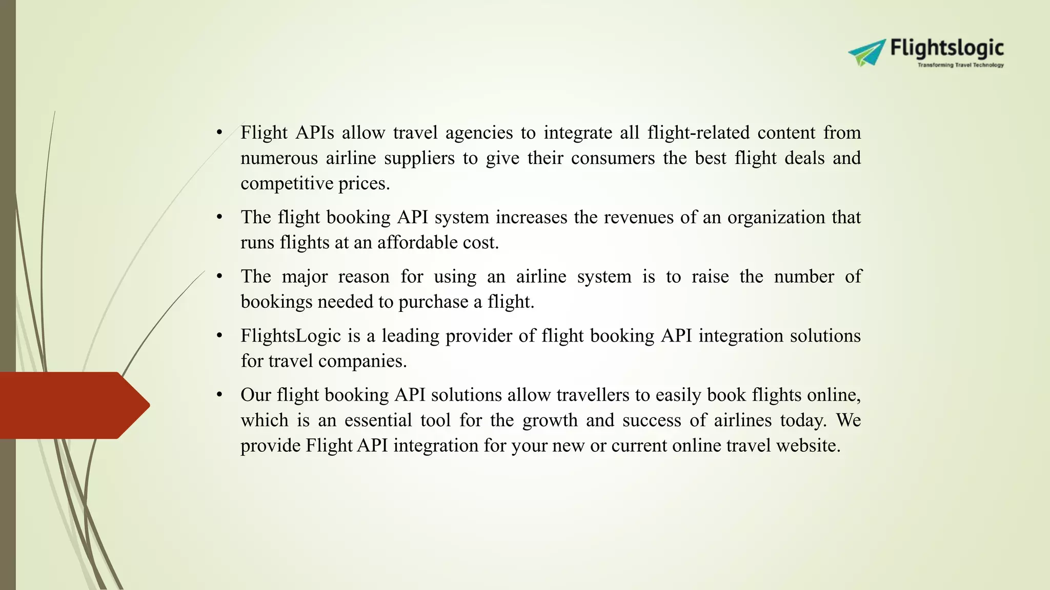• Flight APIs allow travel agencies to integrate all flight-related content from
numerous airline suppliers to give their consumers the best flight deals and
competitive prices.
• The flight booking API system increases the revenues of an organization that
runs flights at an affordable cost.
• The major reason for using an airline system is to raise the number of
bookings needed to purchase a flight.
• FlightsLogic is a leading provider of flight booking API integration solutions
for travel companies.
• Our flight booking API solutions allow travellers to easily book flights online,
which is an essential tool for the growth and success of airlines today. We
provide Flight API integration for your new or current online travel website.
 