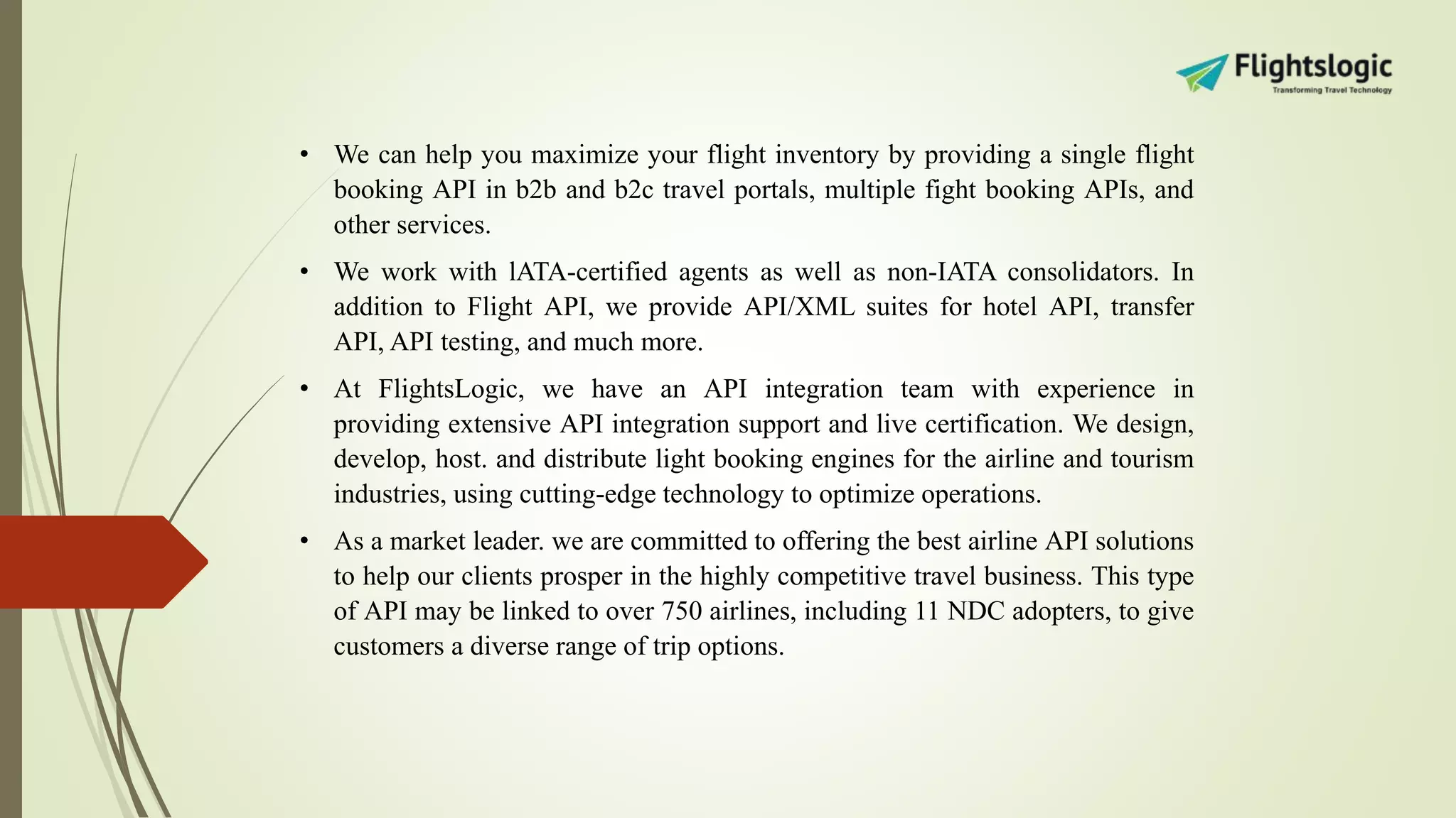 • We can help you maximize your flight inventory by providing a single flight
booking API in b2b and b2c travel portals, multiple fight booking APIs, and
other services.
• We work with lATA-certified agents as well as non-IATA consolidators. In
addition to Flight API, we provide API/XML suites for hotel API, transfer
API, API testing, and much more.
• At FlightsLogic, we have an API integration team with experience in
providing extensive API integration support and live certification. We design,
develop, host. and distribute light booking engines for the airline and tourism
industries, using cutting-edge technology to optimize operations.
• As a market leader. we are committed to offering the best airline API solutions
to help our clients prosper in the highly competitive travel business. This type
of API may be linked to over 750 airlines, including 11 NDC adopters, to give
customers a diverse range of trip options.
 