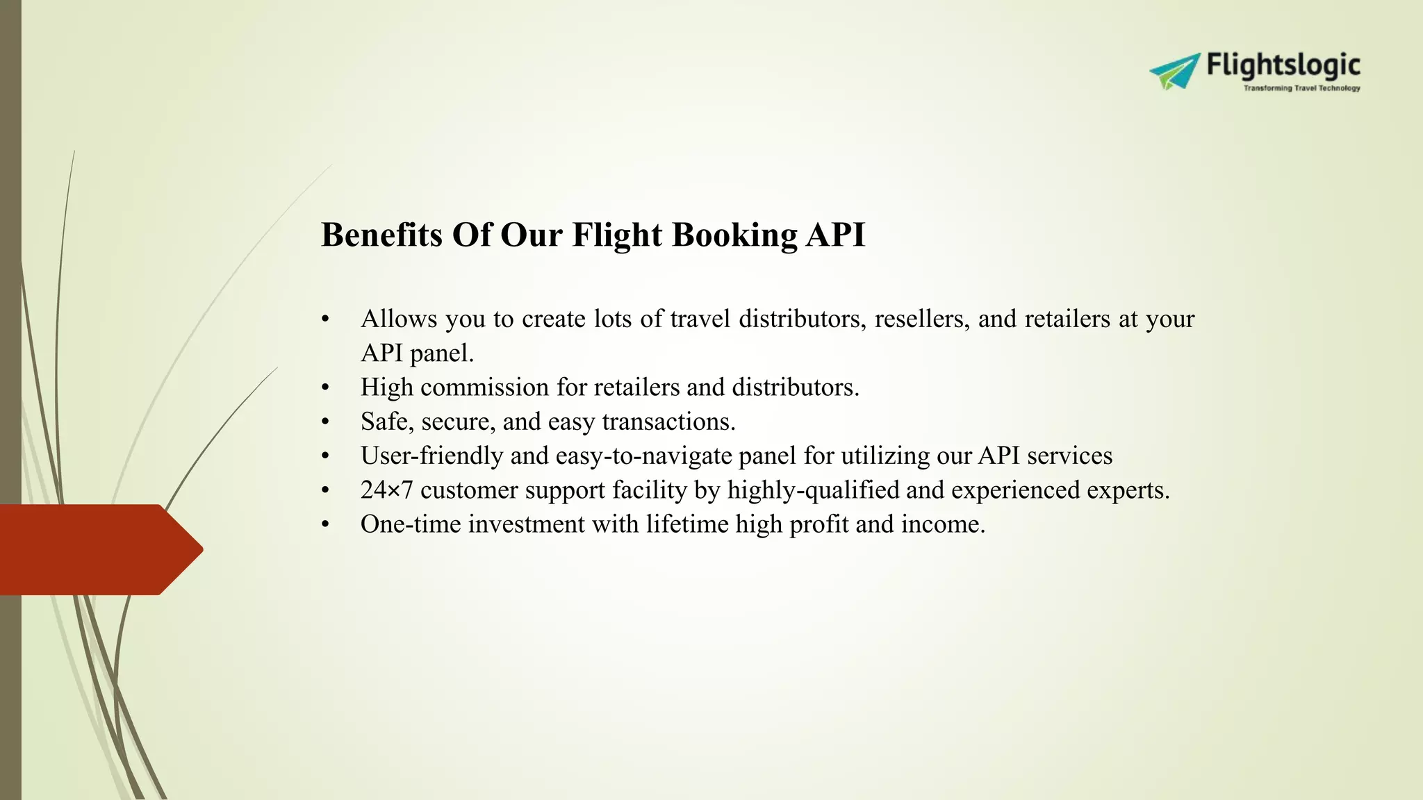 Benefits Of Our Flight Booking API
• Allows you to create lots of travel distributors, resellers, and retailers at your
API panel.
• High commission for retailers and distributors.
• Safe, secure, and easy transactions.
• User-friendly and easy-to-navigate panel for utilizing our API services
• 24×7 customer support facility by highly-qualified and experienced experts.
• One-time investment with lifetime high profit and income.
 