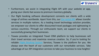 • Furthermore, we assist in integrating Flight API with your website or app,
giving your clients fast access to premium inventory globally.
• Our flight booking software development connects our clients with a wide
range of airlines worldwide. Apart from this, our Car rental API allows transfer
services in multiple nations. As a leading travel technology solution provider,
we empower our clients to offer discounted travel packages and sightseeing in
various countries. Through our enthusiastic team, we support our clients in
successfully growing their businesses.
• Trawex provides an Integrated Travel CRM platform to help businesses sell
their travel services and maximize revenue creation. So, if you're looking for
reliable Flight Booking System Services, Trawex is the platform for you. We
always won the heart of our customers with our remarkable services. Take
advantage of our API integration services to take your business to new heights!
 