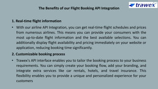 The Benefits of our Flight Booking API Integration
1. Real-time flight information
• With our airline API Integration, you can get real-time flight schedules and prices
from numerous airlines. This means you can provide your consumers with the
most up-to-date flight information and the best available selections. You can
additionally display flight availability and pricing immediately on your website or
application, reducing booking time significantly.
2. Customizable booking process
• Trawex's API interface enables you to tailor the booking process to your business
requirements. You can simply create your booking flow, add your branding, and
integrate extra services like car rentals, hotels, and travel insurance. This
flexibility enables you to provide a unique and personalized experience for your
customers
 