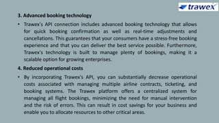 3. Advanced booking technology
• Trawex's API connection includes advanced booking technology that allows
for quick booking confirmation as well as real-time adjustments and
cancellations. This guarantees that your consumers have a stress-free booking
experience and that you can deliver the best service possible. Furthermore,
Trawex's technology is built to manage plenty of bookings, making it a
scalable option for growing enterprises.
4. Reduced operational costs
• By incorporating Trawex's API, you can substantially decrease operational
costs associated with managing multiple airline contracts, ticketing, and
booking systems. The Trawex platform offers a centralized system for
managing all flight bookings, minimizing the need for manual intervention
and the risk of errors. This can result in cost savings for your business and
enable you to allocate resources to other critical areas.
 