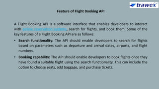 Feature of Flight Booking API
A Flight Booking API is a software interface that enables developers to interact
with airline reservation systems, search for flights, and book them. Some of the
key features of a Flight Booking API are as follows:
• Search functionality: The API should enable developers to search for flights
based on parameters such as departure and arrival dates, airports, and flight
numbers.
• Booking capability: The API should enable developers to book flights once they
have found a suitable flight using the search functionality. This can include the
option to choose seats, add baggage, and purchase tickets.
 