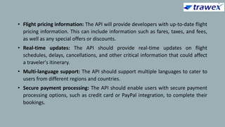 • Flight pricing information: The API will provide developers with up-to-date flight
pricing information. This can include information such as fares, taxes, and fees,
as well as any special offers or discounts.
• Real-time updates: The API should provide real-time updates on flight
schedules, delays, cancellations, and other critical information that could affect
a traveler's itinerary.
• Multi-language support: The API should support multiple languages to cater to
users from different regions and countries.
• Secure payment processing: The API should enable users with secure payment
processing options, such as credit card or PayPal integration, to complete their
bookings.
 