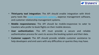 • Third-party tool integration: The API should enable integration with third-
party tools like travel management systems, expense management software,
and customer relationship management systems.
• Mobile responsiveness: The API should be mobile-responsive to cater to
travelers who prefer to book flights on their mobile devices.
• User authentication: The API must provide a secure and reliable
authentication process for users to access the booking system and their data.
• Customer support: The API should provide reliable customer assistance to
help developers and end users with any difficulties or queries they may have.
 