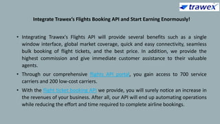 Integrate Trawex’s Flights Booking API and Start Earning Enormously!
• Integrating Trawex's Flights API will provide several benefits such as a single
window interface, global market coverage, quick and easy connectivity, seamless
bulk booking of flight tickets, and the best price. In addition, we provide the
highest commission and give immediate customer assistance to their valuable
agents.
• Through our comprehensive flights API portal, you gain access to 700 service
carriers and 200 low-cost carriers.
• With the flight ticket booking API we provide, you will surely notice an increase in
the revenues of your business. After all, our API will end up automating operations
while reducing the effort and time required to complete airline bookings.
 