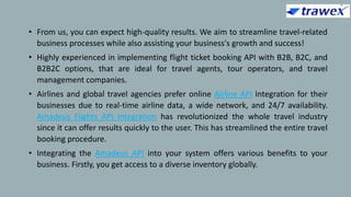 • From us, you can expect high-quality results. We aim to streamline travel-related
business processes while also assisting your business's growth and success!
• Highly experienced in implementing flight ticket booking API with B2B, B2C, and
B2B2C options, that are ideal for travel agents, tour operators, and travel
management companies.
• Airlines and global travel agencies prefer online Airline API Integration for their
businesses due to real-time airline data, a wide network, and 24/7 availability.
Amadeus Flights API Integration has revolutionized the whole travel industry
since it can offer results quickly to the user. This has streamlined the entire travel
booking procedure.
• Integrating the Amadeus API into your system offers various benefits to your
business. Firstly, you get access to a diverse inventory globally.
 
