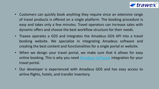 • Customers can quickly book anything they require since an extensive range
of travel products is offered on a single platform. The booking procedure is
easy and takes only a few minutes. Travel operators can increase sales with
dynamic offers and choose the best workflow structure for their needs.
• Trawex operates a GDS and integrates the Amadeus GDS API into a travel
booking website. We specialize in integrating Amadeus software and
creating the best content and functionalities for a single portal or website.
• When we design your travel portal, we make sure that it allows for easy
online booking. This is why you need Amadeus Software integration for your
travel portal.
• Our developer is experienced with Amadeus GDS and has easy access to
airline flights, hotels, and transfer inventory.
 