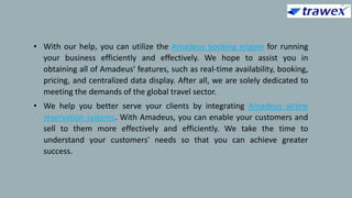 • With our help, you can utilize the Amadeus booking engine for running
your business efficiently and effectively. We hope to assist you in
obtaining all of Amadeus' features, such as real-time availability, booking,
pricing, and centralized data display. After all, we are solely dedicated to
meeting the demands of the global travel sector.
• We help you better serve your clients by integrating Amadeus airline
reservation systems. With Amadeus, you can enable your customers and
sell to them more effectively and efficiently. We take the time to
understand your customers' needs so that you can achieve greater
success.
 