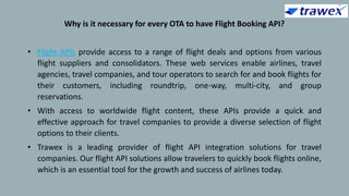 Why is it necessary for every OTA to have Flight Booking API?
• Flight APIs provide access to a range of flight deals and options from various
flight suppliers and consolidators. These web services enable airlines, travel
agencies, travel companies, and tour operators to search for and book flights for
their customers, including roundtrip, one-way, multi-city, and group
reservations.
• With access to worldwide flight content, these APIs provide a quick and
effective approach for travel companies to provide a diverse selection of flight
options to their clients.
• Trawex is a leading provider of flight API integration solutions for travel
companies. Our flight API solutions allow travelers to quickly book flights online,
which is an essential tool for the growth and success of airlines today.
 