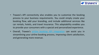 • Trawex's API connectivity also enables you to customize the booking
process to your business requirements. You could simply create your
booking flow, add your branding, and include additional services like
car rentals, hotels, and travel insurance. This adaptability enables you
to provide your consumers with a special and personalized experience.
• Overall, Trawex's airline booking API integration can assist you in
streamlining your airline booking process, improving client satisfaction,
and generating more revenue.
 