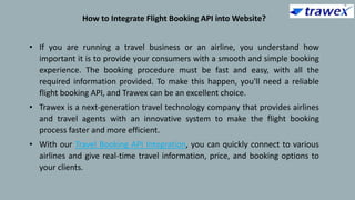 How to Integrate Flight Booking API into Website?
• If you are running a travel business or an airline, you understand how
important it is to provide your consumers with a smooth and simple booking
experience. The booking procedure must be fast and easy, with all the
required information provided. To make this happen, you'll need a reliable
flight booking API, and Trawex can be an excellent choice.
• Trawex is a next-generation travel technology company that provides airlines
and travel agents with an innovative system to make the flight booking
process faster and more efficient.
• With our Travel Booking API Integration, you can quickly connect to various
airlines and give real-time travel information, price, and booking options to
your clients.
 