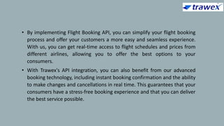 • By implementing Flight Booking API, you can simplify your flight booking
process and offer your customers a more easy and seamless experience.
With us, you can get real-time access to flight schedules and prices from
different airlines, allowing you to offer the best options to your
consumers.
• With Trawex's API integration, you can also benefit from our advanced
booking technology, including instant booking confirmation and the ability
to make changes and cancellations in real time. This guarantees that your
consumers have a stress-free booking experience and that you can deliver
the best service possible.
 