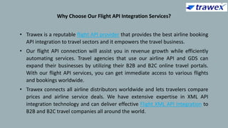 Why Choose Our Flight API Integration Services?
• Trawex is a reputable flight API provider that provides the best airline booking
API integration to travel sectors and it empowers the travel business.
• Our flight API connection will assist you in revenue growth while efficiently
automating services. Travel agencies that use our airline API and GDS can
expand their businesses by utilizing their B2B and B2C online travel portals.
With our flight API services, you can get immediate access to various flights
and bookings worldwide.
• Trawex connects all airline distributors worldwide and lets travelers compare
prices and airline service deals. We have extensive expertise in XML API
integration technology and can deliver effective Flight XML API Integration to
B2B and B2C travel companies all around the world.
 