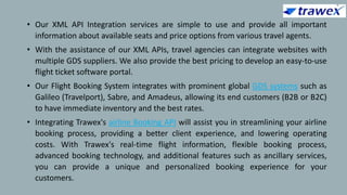• Our XML API Integration services are simple to use and provide all important
information about available seats and price options from various travel agents.
• With the assistance of our XML APIs, travel agencies can integrate websites with
multiple GDS suppliers. We also provide the best pricing to develop an easy-to-use
flight ticket software portal.
• Our Flight Booking System integrates with prominent global GDS systems such as
Galileo (Travelport), Sabre, and Amadeus, allowing its end customers (B2B or B2C)
to have immediate inventory and the best rates.
• Integrating Trawex's airline Booking API will assist you in streamlining your airline
booking process, providing a better client experience, and lowering operating
costs. With Trawex's real-time flight information, flexible booking process,
advanced booking technology, and additional features such as ancillary services,
you can provide a unique and personalized booking experience for your
customers.
 