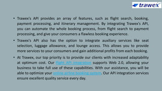 • Trawex's API provides an array of features, such as flight search, booking,
payment processing, and itinerary management. By integrating Trawex's API,
you can automate the whole booking process, from flight search to payment
processing, and give your consumers a flawless booking experience.
• Trawex's API also has the option to integrate auxiliary services like seat
selection, luggage allowance, and lounge access. This allows you to provide
more services to your consumers and gain additional profits from each booking.
• At Trawex, our top priority is to provide our clients with increased adaptability
at optimum cost. Our flight API integration supports Web 2.0, allowing your
business to take full use of these capabilities. With our assistance, you will be
able to optimize your online airline booking system. Our API integration services
ensure excellent quality service every day.
 
