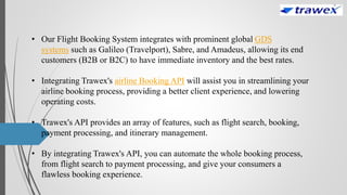 • Our Flight Booking System integrates with prominent global GDS
systems such as Galileo (Travelport), Sabre, and Amadeus, allowing its end
customers (B2B or B2C) to have immediate inventory and the best rates.
• Integrating Trawex's airline Booking API will assist you in streamlining your
airline booking process, providing a better client experience, and lowering
operating costs.
• Trawex's API provides an array of features, such as flight search, booking,
payment processing, and itinerary management.
• By integrating Trawex's API, you can automate the whole booking process,
from flight search to payment processing, and give your consumers a
flawless booking experience.
 