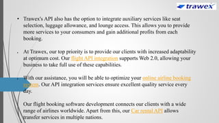 • Trawex's API also has the option to integrate auxiliary services like seat
selection, luggage allowance, and lounge access. This allows you to provide
more services to your consumers and gain additional profits from each
booking.
 At Trawex, our top priority is to provide our clients with increased adaptability
at optimum cost. Our flight API integration supports Web 2.0, allowing your
business to take full use of these capabilities.
 With our assistance, you will be able to optimize your online airline booking
system. Our API integration services ensure excellent quality service every
day.
 Our flight booking software development connects our clients with a wide
range of airlines worldwide. Apart from this, our Car rental API allows
transfer services in multiple nations.
 