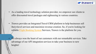 • As a leading travel technology solution provider, we empower our clients to
offer discounted travel packages and sightseeing in various countries.
• Trawex provides an Integrated Travel CRM platform to help businesses sell
their travel services and maximize revenue creation. So, if you're looking for
reliable Flight Booking System Services, Trawex is the platform for you.
• We always won the heart of our customers with our remarkable services. Take
advantage of our API integration services to take your business to new
heights!
 