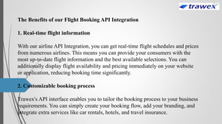 The Benefits of our Flight Booking API Integration
1. Real-time flight information
With our airline API Integration, you can get real-time flight schedules and prices
from numerous airlines. This means you can provide your consumers with the
most up-to-date flight information and the best available selections. You can
additionally display flight availability and pricing immediately on your website
or application, reducing booking time significantly.
2. Customizable booking process
Trawex's API interface enables you to tailor the booking process to your business
requirements. You can simply create your booking flow, add your branding, and
integrate extra services like car rentals, hotels, and travel insurance.
 