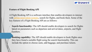 Feature of Flight Booking API
A Flight Booking API is a software interface that enables developers to interact
with airline reservation systems, search for flights, and book them. Some of the
key features of a Flight Booking API are as follows:
• Search functionality: The API should enable developers to search for flights
based on parameters such as departure and arrival dates, airports, and flight
numbers.
• Booking capability: The API should enable developers to book flights once
they have found a suitable flight using the search functionality. This can
include the option to choose seats, add baggage, and purchase tickets.
 