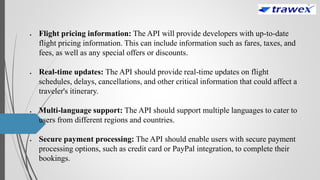  Flight pricing information: The API will provide developers with up-to-date
flight pricing information. This can include information such as fares, taxes, and
fees, as well as any special offers or discounts.
 Real-time updates: The API should provide real-time updates on flight
schedules, delays, cancellations, and other critical information that could affect a
traveler's itinerary.
 Multi-language support: The API should support multiple languages to cater to
users from different regions and countries.
 Secure payment processing: The API should enable users with secure payment
processing options, such as credit card or PayPal integration, to complete their
bookings.
 