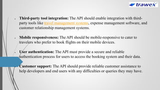  Third-party tool integration: The API should enable integration with third-
party tools like travel management systems, expense management software, and
customer relationship management systems.
 Mobile responsiveness: The API should be mobile-responsive to cater to
travelers who prefer to book flights on their mobile devices.
 User authentication: The API must provide a secure and reliable
authentication process for users to access the booking system and their data.
 Customer support: The API should provide reliable customer assistance to
help developers and end users with any difficulties or queries they may have.
 