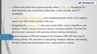 • Airlines and global travel agencies prefer online Airline API Integration for
their businesses due to real-time airline data, a wide network, and 24/7
availability.
• Amadeus Flights API Integration has revolutionized the whole travel industry
since it can offer results quickly to the user.
• Integrating the Amadeus API into your system offers various benefits to your
business. Firstly, you get access to a diverse inventory globally. You can also
provide your consumers with real-time online booking information.
• Trawex operates a GDS and integrates the Amadeus GDS API into a travel
booking website. We specialize in integrating Amadeus software and creating
the best content and functionalities for a single portal or website.
 