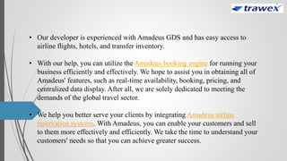 • Our developer is experienced with Amadeus GDS and has easy access to
airline flights, hotels, and transfer inventory.
• With our help, you can utilize the Amadeus booking engine for running your
business efficiently and effectively. We hope to assist you in obtaining all of
Amadeus' features, such as real-time availability, booking, pricing, and
centralized data display. After all, we are solely dedicated to meeting the
demands of the global travel sector.
• We help you better serve your clients by integrating Amadeus airline
reservation systems. With Amadeus, you can enable your customers and sell
to them more effectively and efficiently. We take the time to understand your
customers' needs so that you can achieve greater success.
 