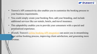 • Trawex's API connectivity also enables you to customize the booking process to
your business requirements.
• You could simply create your booking flow, add your branding, and include
additional services like car rentals, hotels, and travel insurance.
• This adaptability enables you to provide your consumers with a special and
personalized experience.
• Overall, Trawex's airline booking API integration can assist you in streamlining
your airline booking process, improving client satisfaction, and generating more
revenue.
 