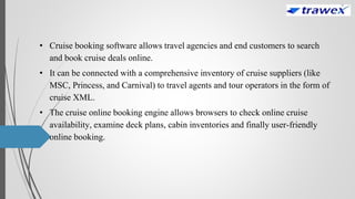 • Cruise booking software allows travel agencies and end customers to search
and book cruise deals online.
• It can be connected with a comprehensive inventory of cruise suppliers (like
MSC, Princess, and Carnival) to travel agents and tour operators in the form of
cruise XML.
• The cruise online booking engine allows browsers to check online cruise
availability, examine deck plans, cabin inventories and finally user-friendly
online booking.
 