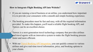 How to Integrate Flight Booking API into Website?
• If you are running a travel business or an airline, you understand how important
it is to provide your consumers with a smooth and simple booking experience.
• The booking procedure must be fast and easy, with all the required information
provided. To make this happen, you'll need a reliable flight booking API, and
Trawex can be an excellent choice.
• Trawex is a next-generation travel technology company that provides airlines
and travel agents with an innovative system to make the flight booking process
faster and more efficient.
• With our Travel Booking API Integration, you can quickly connect to various
airlines and give real-time travel information, price, and booking options to
your clients.
 