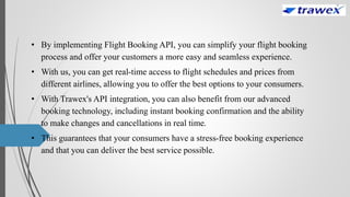 • By implementing Flight Booking API, you can simplify your flight booking
process and offer your customers a more easy and seamless experience.
• With us, you can get real-time access to flight schedules and prices from
different airlines, allowing you to offer the best options to your consumers.
• With Trawex's API integration, you can also benefit from our advanced
booking technology, including instant booking confirmation and the ability
to make changes and cancellations in real time.
• This guarantees that your consumers have a stress-free booking experience
and that you can deliver the best service possible.
 