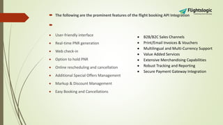  The following are the prominent features of the flight booking API Integration

 User-friendly interface
 Real-time PNR generation
 Web check-in
 Option to hold PNR
 Online rescheduling and cancellation
 Additional Special Offers Management
 Markup & Discount Management
 Easy Booking and Cancellations
 B2B/B2C Sales Channels
 Print/Email Invoices & Vouchers
 Multilingual and Multi-Currency Support
 Value Added Services
 Extensive Merchandising Capabilities
 Robust Tracking and Reporting
 Secure Payment Gateway Integration
 