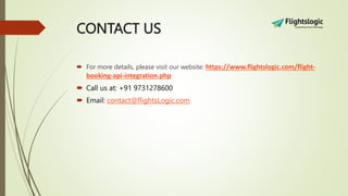 CONTACT US
 For more details, please visit our website: https://www.flightslogic.com/flight-
booking-api-integration.php
 Call us at: +91 9731278600
 Email: contact@flightsLogic.com
 
