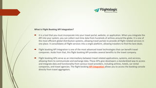 What Is Flight Booking API Integration?
 It is a tool that you must incorporate into your travel portal, website, or application. When you integrate the
API into your system, you can collect real-time data from hundreds of airlines around the globe. It is one of
the most efficient global distribution systems, allowing travel portals to provide all flight-related services in
one place. It consolidates all flight services into a single platform, allowing travelers to find the best deals.
 Flight booking API integration is one of the most advanced travel technologies that can benefit travel
companies. Aside from that, this flight booking API provides several benefits to the travel company.
 Flight booking APIs serve as an intermediary between travel-related applications, systems, and services,
allowing them to communicate and exchange data. These APIs give developers a standardized way to access
and integrate data and functionality from various travel providers, including airlines, hotels, car rental
companies, and travel agencies. The flight booking API integration allows you to access the booking console
directly from travel aggregators.
 
